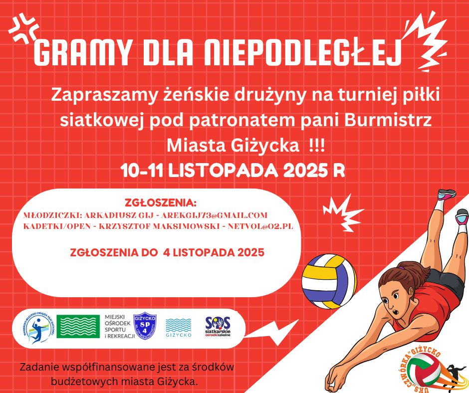 GRAMY DLA NIEPODLEGŁEJ Zapraszamy żeńskie drużyny na turniej piłki siatkowej pod patronatem pani Burmistrz Miasta Giżycka!!!  10–11 listopada 2025 r.  Zgłoszenia:  Młodziczki: Arkadiusz Gij – arekgij73@gmail.com  Kadetki/Open: Krzysztof Maksimowski – netvol@o2.pl  Zgłoszenia do 4 listopada 2025  Na dole plakatu: Logotypy organizatorów i partnerów – Miejski Ośrodek Sportu i Rekreacji w Giżycku, Giżycko SP4, SOS Siatkarskie Ośrodki Szkolne, Miasto Giżycko oraz UKS Czwórka Giżycko.  Informacja końcowa: Zadanie współfinansowane jest ze środków budżetowych Miasta Giżycka.