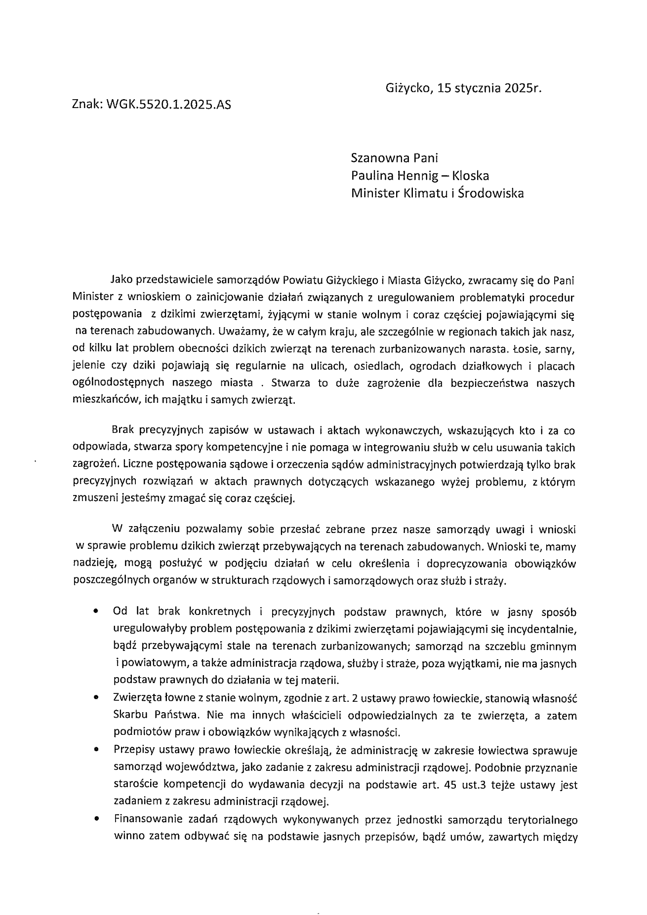 	Giżycko, 15 stycznia 2025r. Znak: WGK.5520.1.2025.AS   Szanowna Pani Paulina Hennig – Kloska Minister Klimatu i Środowiska     	Jako przedstawiciele samorządów Powiatu Giżyckiego i Miasta Giżycko, zwracamy się do Pani Minister z wnioskiem o zainicjowanie działań związanych z uregulowaniem problematyki procedur postępowania  z dzikimi zwierzętami, żyjącymi w stanie wolnym i coraz częściej pojawiającymi się  na terenach zabudowanych. Uważamy, że w całym kraju, ale szczególnie w regionach takich jak nasz, od kilku lat problem obecności dzikich zwierząt na terenach zurbanizowanych narasta. Łosie, sarny, jelenie czy dziki pojawiają się regularnie na ulicach, osiedlach, ogrodach działkowych i placach ogólnodostępnych naszego miasta . Stwarza to duże zagrożenie dla bezpieczeństwa naszych mieszkańców, ich majątku i samych zwierząt.  	Brak precyzyjnych zapisów w ustawach i aktach wykonawczych, wskazujących kto i za co odpowiada, stwarza spory kompetencyjne i nie pomaga w integrowaniu służb w celu usuwania takich zagrożeń. Liczne postępowania sądowe i orzeczenia sądów administracyjnych potwierdzają tylko brak precyzyjnych rozwiązań w aktach prawnych dotyczących wskazanego wyżej problemu, z którym zmuszeni jesteśmy zmagać się coraz częściej.   	W załączeniu pozwalamy sobie przesłać zebrane przez nasze samorządy uwagi i wnioski  w sprawie problemu dzikich zwierząt przebywających na terenach zabudowanych. Wnioski te, mamy nadzieję, mogą posłużyć w podjęciu działań w celu określenia i doprecyzowania obowiązków poszczególnych organów w strukturach rządowych i samorządowych oraz służb i straży. •	Od lat brak konkretnych i precyzyjnych podstaw prawnych, które w jasny sposób uregulowałyby problem postępowania z dzikimi zwierzętami pojawiającymi się incydentalnie, bądź przebywającymi stale na terenach zurbanizowanych; samorząd na szczeblu gminnym  i powiatowym, a także administracja rządowa, służby i straże, poza wyjątkami, nie ma jasnych podstaw prawnych do działania w tej materii. •	Zwierzęta łowne z stanie wolnym, zgodnie z art. 2 ustawy prawo łowieckie, stanowią własność Skarbu Państwa. Nie ma innych właścicieli odpowiedzialnych za te zwierzęta, a zatem podmiotów praw i obowiązków wynikających z własności. •	Przepisy ustawy prawo łowieckie określają, że administrację w zakresie łowiectwa sprawuje samorząd województwa, jako zadanie z zakresu administracji rządowej. Podobnie przyznanie staroście kompetencji do wydawania decyzji na podstawie art. 45 ust.3 tejże ustawy jest zadaniem z zakresu administracji rządowej. •	Finansowanie zadań rządowych wykonywanych przez jednostki samorządu terytorialnego winno zatem odbywać się na podstawie jasnych przepisów, bądź umów, zawartych między 